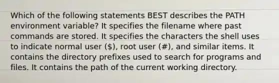 Which of the following statements BEST describes the PATH environment variable? It specifies the filename where past commands are stored. It specifies the characters the shell uses to indicate normal user (), root user (#), and similar items. It contains the directory prefixes used to search for programs and files. It contains the path of the current working directory.