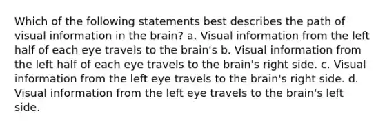 Which of the following statements best describes the path of visual information in the brain? a. Visual information from the left half of each eye travels to the brain's b. Visual information from the left half of each eye travels to the brain's right side. c. Visual information from the left eye travels to the brain's right side. d. Visual information from the left eye travels to the brain's left side.