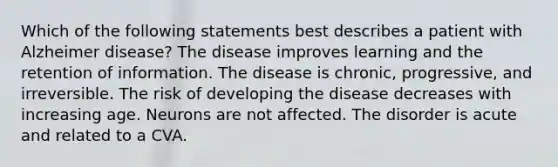 Which of the following statements best describes a patient with Alzheimer disease? The disease improves learning and the retention of information. The disease is chronic, progressive, and irreversible. The risk of developing the disease decreases with increasing age. Neurons are not affected. The disorder is acute and related to a CVA.