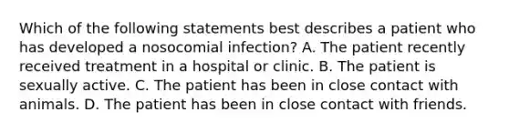 Which of the following statements best describes a patient who has developed a nosocomial infection? A. The patient recently received treatment in a hospital or clinic. B. The patient is sexually active. C. The patient has been in close contact with animals. D. The patient has been in close contact with friends.