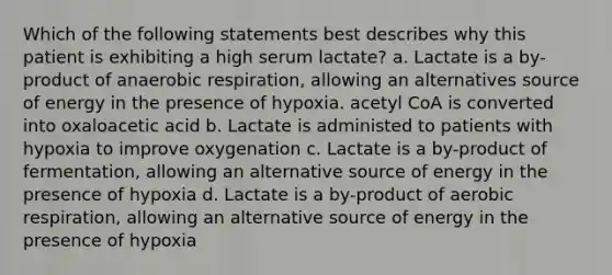 Which of the following statements best describes why this patient is exhibiting a high serum lactate? a. Lactate is a by-product of anaerobic respiration, allowing an alternatives source of energy in the presence of hypoxia. acetyl CoA is converted into oxaloacetic acid b. Lactate is administed to patients with hypoxia to improve oxygenation c. Lactate is a by-product of fermentation, allowing an alternative source of energy in the presence of hypoxia d. Lactate is a by-product of aerobic respiration, allowing an alternative source of energy in the presence of hypoxia