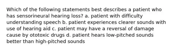 Which of the following statements best describes a patient who has sensorineural hearing loss? a. patient with difficulty understanding speech b. patient experiences clearer sounds with use of hearing aid c. patient may have a reversal of damage cause by ototoxic drugs d. patient hears low-pitched sounds better than high-pitched sounds