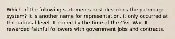 Which of the following statements best describes the patronage system? It is another name for representation. It only occurred at the national level. It ended by the time of the Civil War. It rewarded faithful followers with government jobs and contracts.