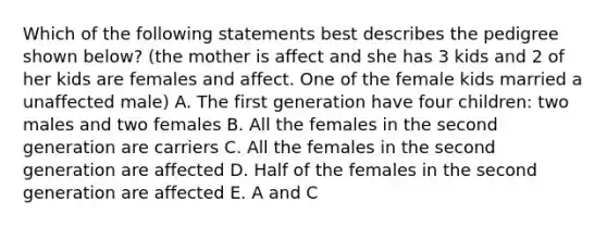 Which of the following statements best describes the pedigree shown below? (the mother is affect and she has 3 kids and 2 of her kids are females and affect. One of the female kids married a unaffected male) A. The first generation have four children: two males and two females B. All the females in the second generation are carriers C. All the females in the second generation are affected D. Half of the females in the second generation are affected E. A and C