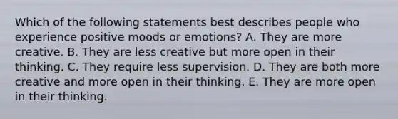 Which of the following statements best describes people who experience positive moods or emotions? A. They are more creative. B. They are less creative but more open in their thinking. C. They require less supervision. D. They are both more creative and more open in their thinking. E. They are more open in their thinking.