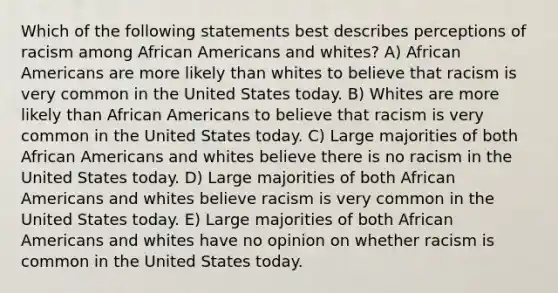 Which of the following statements best describes perceptions of racism among African Americans and whites? A) African Americans are more likely than whites to believe that racism is very common in the United States today. B) Whites are more likely than African Americans to believe that racism is very common in the United States today. C) Large majorities of both African Americans and whites believe there is no racism in the United States today. D) Large majorities of both African Americans and whites believe racism is very common in the United States today. E) Large majorities of both African Americans and whites have no opinion on whether racism is common in the United States today.