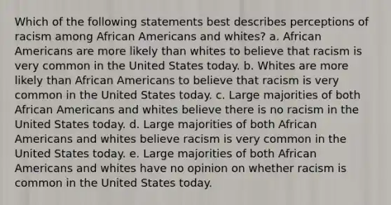 Which of the following statements best describes perceptions of racism among African Americans and whites? a. African Americans are more likely than whites to believe that racism is very common in the United States today. b. Whites are more likely than African Americans to believe that racism is very common in the United States today. c. Large majorities of both African Americans and whites believe there is no racism in the United States today. d. Large majorities of both African Americans and whites believe racism is very common in the United States today. e. Large majorities of both African Americans and whites have no opinion on whether racism is common in the United States today.