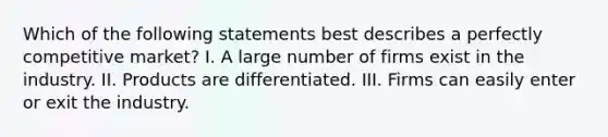 Which of the following statements best describes a perfectly competitive market? I. A large number of firms exist in the industry. II. Products are differentiated. III. Firms can easily enter or exit the industry.