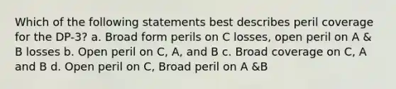 Which of the following statements best describes peril coverage for the DP-3? a. Broad form perils on C losses, open peril on A & B losses b. Open peril on C, A, and B c. Broad coverage on C, A and B d. Open peril on C, Broad peril on A &B