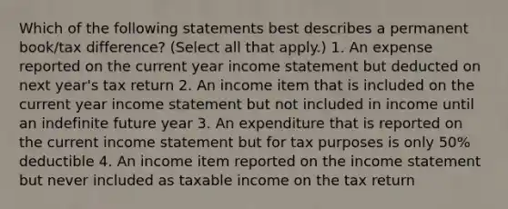 Which of the following statements best describes a permanent book/tax difference? (Select all that apply.) 1. An expense reported on the current year income statement but deducted on next year's tax return 2. An income item that is included on the current year income statement but not included in income until an indefinite future year 3. An expenditure that is reported on the current income statement but for tax purposes is only 50% deductible 4. An income item reported on the income statement but never included as taxable income on the tax return