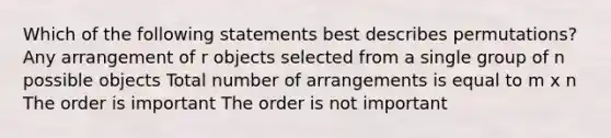 Which of the following statements best describes permutations? Any arrangement of r objects selected from a single group of n possible objects Total number of arrangements is equal to m x n The order is important The order is not important