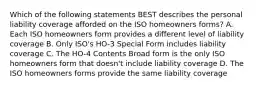 Which of the following statements BEST describes the personal liability coverage afforded on the ISO homeowners forms? A. Each ISO homeowners form provides a different level of liability coverage B. Only ISO's HO-3 Special Form includes liability coverage C. The HO-4 Contents Broad form is the only ISO homeowners form that doesn't include liability coverage D. The ISO homeowners forms provide the same liability coverage