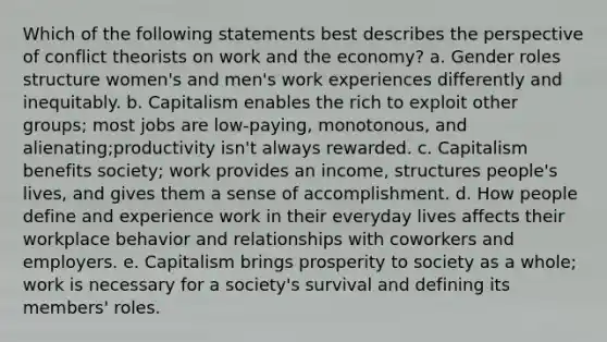 Which of the following statements best describes the perspective of conflict theorists on work and the economy? a. Gender roles structure women's and men's work experiences differently and inequitably. b. Capitalism enables the rich to exploit other groups; most jobs are low-paying, monotonous, and alienating;productivity isn't always rewarded. c. Capitalism benefits society; work provides an income, structures people's lives, and gives them a sense of accomplishment. d. How people define and experience work in their everyday lives affects their workplace behavior and relationships with coworkers and employers. e. Capitalism brings prosperity to society as a whole; work is necessary for a society's survival and defining its members' roles.