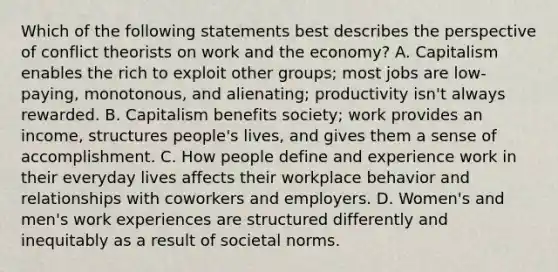 Which of the following statements best describes the perspective of conflict theorists on work and the economy? A. Capitalism enables the rich to exploit other groups; most jobs are low-paying, monotonous, and alienating; productivity isn't always rewarded. B. Capitalism benefits society; work provides an income, structures people's lives, and gives them a sense of accomplishment. C. How people define and experience work in their everyday lives affects their workplace behavior and relationships with coworkers and employers. D. Women's and men's work experiences are structured differently and inequitably as a result of societal norms.