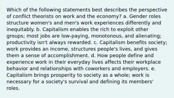 Which of the following statements best describes the perspective of conflict theorists on work and the economy? a. Gender roles structure women's and men's work experiences differently and inequitably. b. Capitalism enables the rich to exploit other groups; most jobs are low-paying, monotonous, and alienating; productivity isn't always rewarded. c. Capitalism benefits society; work provides an income, structures people's lives, and gives them a sense of accomplishment. d. How people define and experience work in their everyday lives affects their workplace behavior and relationships with coworkers and employers. e. Capitalism brings prosperity to society as a whole; work is necessary for a society's survival and defining its members' roles.