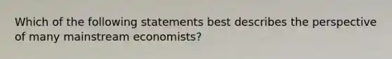 Which of the following statements best describes the perspective of many mainstream economists?