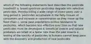 which of the following statements best describes the pesticide treadmill? a. broad-spectrum pesticides degrade into selective pesticides, thereby killing a wide range of insect pests over a long period b. pesticides accumulate in the fatty tissues of consumers and increase in concentration as they move up the food chain c. some pest populations evolve resistance to pesticides, which become less effective over time so that new pesticides must be developed d. beneficial insects and natural predators are killed at a faster rate than the pest insects e. testing of the toxicity of pesticides to humans cannot keep pace with the discovery and production of new pesticides