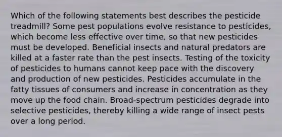 Which of the following statements best describes the pesticide treadmill? Some pest populations evolve resistance to pesticides, which become less effective over time, so that new pesticides must be developed. Beneficial insects and natural predators are killed at a faster rate than the pest insects. Testing of the toxicity of pesticides to humans cannot keep pace with the discovery and production of new pesticides. Pesticides accumulate in the fatty tissues of consumers and increase in concentration as they move up the food chain. Broad-spectrum pesticides degrade into selective pesticides, thereby killing a wide range of insect pests over a long period.