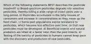 Which of the following statements BEST describes the pesticide treadmill? a) Broad-spectrum pesticides degrade into selective pesticides, thereby killing a wide range of insect pests over a long period. b) Pesticides accumulate in the fatty tissues of consumers and increase in concentrations as they move up the food chain. c) Some pest populations evolve resistance to pesticides, which become less effective over time, so that new pesticides must be developed. d) Beneficial insects and natural predators are killed at a faster rater than the pest insects. e) Testing of the toxicity of pesticides to humans cannot keep pace with the discovery and production of new pesticides.