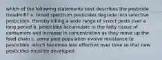 which of the following statements best describes the pesticide treadmill? a. broad spectrum pesticides degrade into selective pesticides, thereby killing a wide range of insect pests over a long period b. pesticides accumulate in the fatty tissue of consumers and increase in concentration as they move up the food chain c. some pest population evolve resistance to pesticides, which becomes less effective over time so that new pesticides must be developed