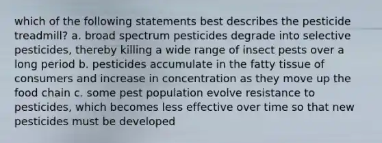 which of the following statements best describes the pesticide treadmill? a. broad spectrum pesticides degrade into selective pesticides, thereby killing a wide range of insect pests over a long period b. pesticides accumulate in the fatty tissue of consumers and increase in concentration as they move up the food chain c. some pest population evolve resistance to pesticides, which becomes less effective over time so that new pesticides must be developed