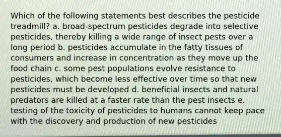 Which of the following statements best describes the pesticide treadmill? a. broad-spectrum pesticides degrade into selective pesticides, thereby killing a wide range of insect pests over a long period b. pesticides accumulate in the fatty tissues of consumers and increase in concentration as they move up the food chain c. some pest populations evolve resistance to pesticides, which become less effective over time so that new pesticides must be developed d. beneficial insects and natural predators are killed at a faster rate than the pest insects e. testing of the toxicity of pesticides to humans cannot keep pace with the discovery and production of new pesticides