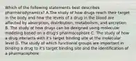 Which of the following statements best describes pharmacodynamics? A.The study of how drugs reach their target in the body and how the levels of a drug in the blood are affected by absorption, distribution, metabolism, and excretion B. The study of how drugs can be designed using molecular modeling based on a drug's pharmacophore C. The study of how a drug interacts with it's target binding site at the molecular level D. The study of which functional groups are important in binding a drug to it's target binding site and the identification of a pharmacophore