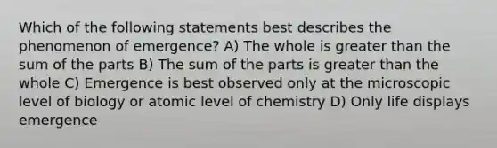 Which of the following statements best describes the phenomenon of emergence? A) The whole is greater than the sum of the parts B) The sum of the parts is greater than the whole C) Emergence is best observed only at the microscopic level of biology or atomic level of chemistry D) Only life displays emergence