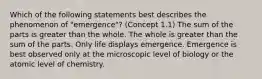 Which of the following statements best describes the phenomenon of "emergence"? (Concept 1.1) The sum of the parts is greater than the whole. The whole is greater than the sum of the parts. Only life displays emergence. Emergence is best observed only at the microscopic level of biology or the atomic level of chemistry.