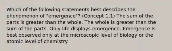 Which of the following statements best describes the phenomenon of "emergence"? (Concept 1.1) The sum of the parts is greater than the whole. The whole is greater than the sum of the parts. Only life displays emergence. Emergence is best observed only at the microscopic level of biology or the atomic level of chemistry.