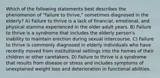 Which of the following statements best describes the phenomenon of "failure to thrive," sometimes diagnosed in the elderly? A) Failure to thrive is a lack of financial, emotional, and physical stamina experienced in the older adult years. B) Failure to thrive is a syndrome that includes the elderly person's inability to maintain erection during sexual intercourse. C) Failure to thrive is commonly diagnosed in elderly individuals who have recently moved from institutional settings into the homes of their children or other caretakers. D) Failure to thrive is a syndrome that results from disease or stress and includes symptoms of unexplained weight loss and deterioration in functional abilities.