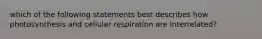 which of the following statements best describes how photosynthesis and cellular respiration are interrelated?