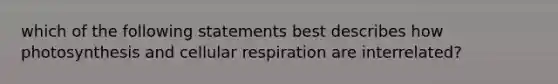 which of the following statements best describes how photosynthesis and cellular respiration are interrelated?