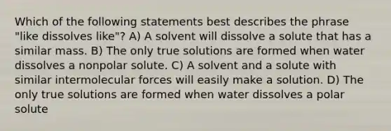 Which of the following statements best describes the phrase "like dissolves like"? A) A solvent will dissolve a solute that has a similar mass. B) The only true solutions are formed when water dissolves a nonpolar solute. C) A solvent and a solute with similar intermolecular forces will easily make a solution. D) The only true solutions are formed when water dissolves a polar solute