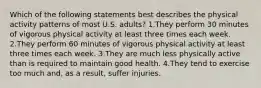 Which of the following statements best describes the physical activity patterns of most U.S. adults? 1.They perform 30 minutes of vigorous physical activity at least three times each week. 2.They perform 60 minutes of vigorous physical activity at least three times each week. 3.They are much less physically active than is required to maintain good health. 4.They tend to exercise too much and, as a result, suffer injuries.