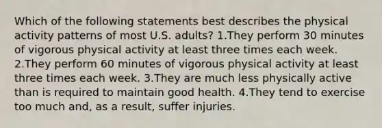 Which of the following statements best describes the physical activity patterns of most U.S. adults? 1.They perform 30 minutes of vigorous physical activity at least three times each week. 2.They perform 60 minutes of vigorous physical activity at least three times each week. 3.They are much less physically active than is required to maintain good health. 4.They tend to exercise too much and, as a result, suffer injuries.