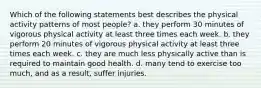 Which of the following statements best describes the physical activity patterns of most people? a. they perform 30 minutes of vigorous physical activity at least three times each week. b. they perform 20 minutes of vigorous physical activity at least three times each week. c. they are much less physically active than is required to maintain good health. d. many tend to exercise too much, and as a result, suffer injuries.