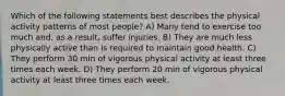 Which of the following statements best describes the physical activity patterns of most people? A) Many tend to exercise too much and, as a result, suffer injuries. B) They are much less physically active than is required to maintain good health. C) They perform 30 min of vigorous physical activity at least three times each week. D) They perform 20 min of vigorous physical activity at least three times each week.