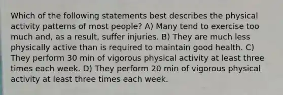 Which of the following statements best describes the physical activity patterns of most people? A) Many tend to exercise too much and, as a result, suffer injuries. B) They are much less physically active than is required to maintain good health. C) They perform 30 min of vigorous physical activity at least three times each week. D) They perform 20 min of vigorous physical activity at least three times each week.