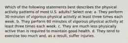 Which of the following statements best describes the physical activity patterns of most U.S. adults? Select one: a. They perform 30 minutes of vigorous physical activity at least three times each week. b. They perform 60 minutes of vigorous physical activity at least three times each week. c. They are much less physically active than is required to maintain good health. d. They tend to exercise too much and, as a result, suffer injuries.