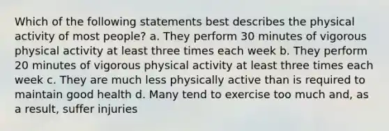 Which of the following statements best describes the physical activity of most people? a. They perform 30 minutes of vigorous physical activity at least three times each week b. They perform 20 minutes of vigorous physical activity at least three times each week c. They are much less physically active than is required to maintain good health d. Many tend to exercise too much and, as a result, suffer injuries