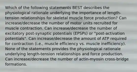 Which of the following statements BEST describes the physiological rationale underlying the importance of length-tension relationships for skeletal muscle force production? Can increase/decrease the number of motor units recruited for muscle contraction. Can increase/decrease the number of excitatory post-synaptic potentials (EPSPs) or "post-activation potentials". Can increase/decrease the amount of ATP required for contraction (i.e., muscle efficiency vs. muscle inefficiency). None of the statements provides the physiological rationale underlying length-tension relationships and force production. Can increase/decrease the number of actin-myosin cross-bridge formations.