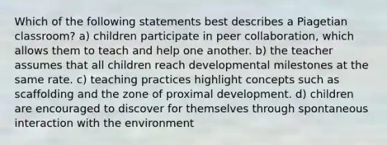 Which of the following statements best describes a Piagetian classroom? a) children participate in peer collaboration, which allows them to teach and help one another. b) the teacher assumes that all children reach developmental milestones at the same rate. c) teaching practices highlight concepts such as scaffolding and the zone of proximal development. d) children are encouraged to discover for themselves through spontaneous interaction with the environment