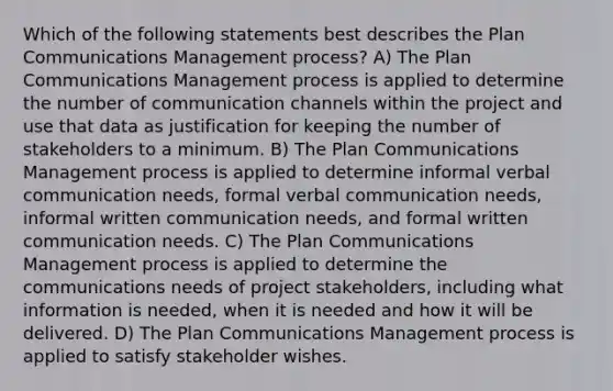 Which of the following statements best describes the Plan Communications Management process? A) The Plan Communications Management process is applied to determine the number of communication channels within the project and use that data as justification for keeping the number of stakeholders to a minimum. B) The Plan Communications Management process is applied to determine informal verbal communication needs, formal verbal communication needs, informal written communication needs, and formal written communication needs. C) The Plan Communications Management process is applied to determine the communications needs of project stakeholders, including what information is needed, when it is needed and how it will be delivered. D) The Plan Communications Management process is applied to satisfy stakeholder wishes.