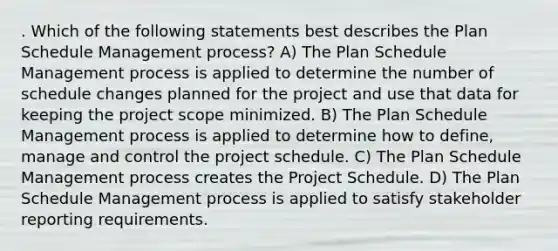 . Which of the following statements best describes the Plan Schedule Management process? A) The Plan Schedule Management process is applied to determine the number of schedule changes planned for the project and use that data for keeping the project scope minimized. B) The Plan Schedule Management process is applied to determine how to define, manage and control the project schedule. C) The Plan Schedule Management process creates the Project Schedule. D) The Plan Schedule Management process is applied to satisfy stakeholder reporting requirements.