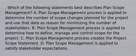 . Which of the following statements best describes Plan Scope Management? A. Plan Scope Management process is applied to determine the number of scope changes planned for the project and use that data as reason for minimizing the number of stakeholders. B. Plan Scope Management process is applied to determine how to define, manage and control scope for the project. C. Plan Scope Management process creates the Project Scope Statement. D. Plan Scope Management is applied to satisfy stakeholder expectations.