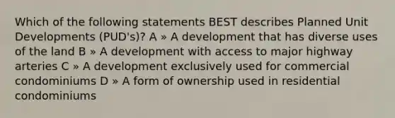 Which of the following statements BEST describes Planned Unit Developments (PUD's)? A » A development that has diverse uses of the land B » A development with access to major highway arteries C » A development exclusively used for commercial condominiums D » A form of ownership used in residential condominiums