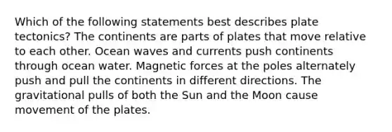 Which of the following statements best describes plate tectonics? The continents are parts of plates that move relative to each other. Ocean waves and currents push continents through ocean water. Magnetic forces at the poles alternately push and pull the continents in different directions. The gravitational pulls of both the Sun and the Moon cause movement of the plates.