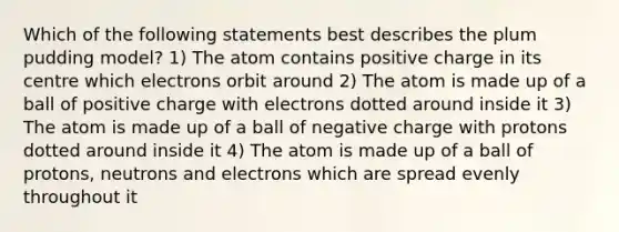 Which of the following statements best describes the plum pudding model? 1) The atom contains positive charge in its centre which electrons orbit around 2) The atom is made up of a ball of positive charge with electrons dotted around inside it 3) The atom is made up of a ball of negative charge with protons dotted around inside it 4) The atom is made up of a ball of protons, neutrons and electrons which are spread evenly throughout it