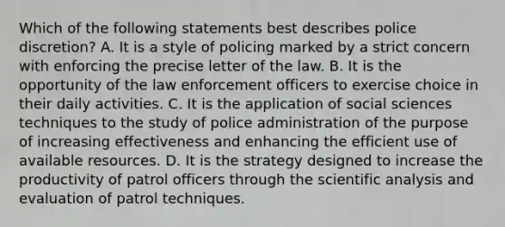 Which of the following statements best describes police discretion? A. It is a style of policing marked by a strict concern with enforcing the precise letter of the law. B. It is the opportunity of the law enforcement officers to exercise choice in their daily activities. C. It is the application of social sciences techniques to the study of police administration of the purpose of increasing effectiveness and enhancing the efficient use of available resources. D. It is the strategy designed to increase the productivity of patrol officers through the scientific analysis and evaluation of patrol techniques.